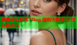 甜蜜糖心日常 Vlog 福利大放送 让你心动不已