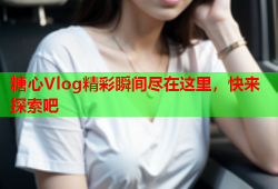 糖心Vlog精彩瞬间尽在这里，快来探索吧