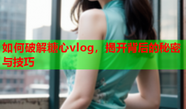 如何破解糖心vlog，揭开背后的秘密与技巧