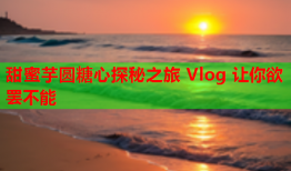 甜蜜芋圆糖心探秘之旅 Vlog 让你欲罢不能