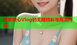 探索糖心Vlog的无限精彩与高清内容