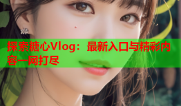 探索糖心Vlog：最新入口与精彩内容一网打尽