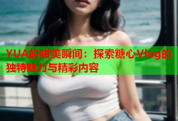 YUA的甜美瞬间：探索糖心Vlog的独特魅力与精彩内容