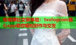 短视频社交新体验：txvlogcom糖心app助你轻松创作与交友