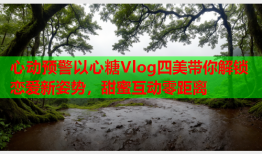 心动预警以心糖Vlog四美带你解锁恋爱新姿势，甜蜜互动零距离