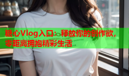 糖心Vlog入口：释放你的创作欲，零距离拥抱精彩生活