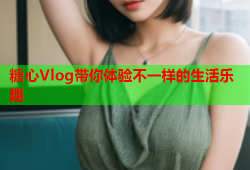 糖心Vlog带你体验不一样的生活乐趣