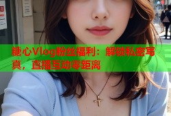 糖心Vlog粉丝福利：解锁私密写真，直播互动零距离