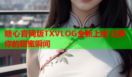 糖心官网版TXVLOG全新上线 记录你的甜蜜瞬间