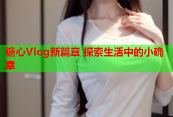 糖心Vlog新篇章 探索生活中的小确幸