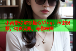 小高带你解锁糖心Vlog：私密视频，精彩无限，等你来探