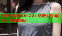 京东视频糖心VLOG：记录生活中的每一个甜蜜瞬间