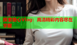 探索糖心Vlog：高清精彩内容尽在掌握