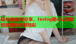 轻松拍摄与分享，txvlog糖心让你的短视频创作更精彩