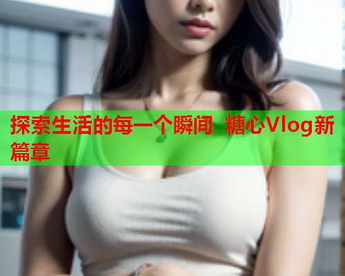 探索生活的每一个瞬间 糖心Vlog新篇章