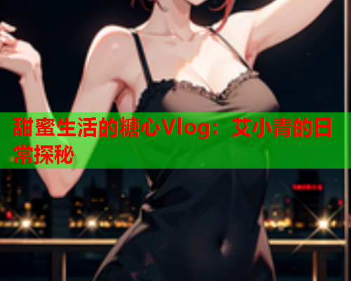 甜蜜生活的糖心Vlog：艾小青的日常探秘