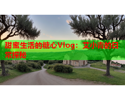 甜蜜生活的糖心Vlog：艾小青的日常探秘