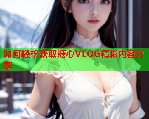 如何轻松获取糖心VLOG精彩内容分享