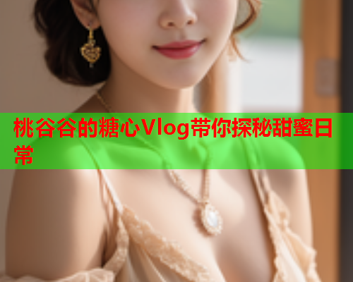 桃谷谷的糖心Vlog带你探秘甜蜜日常