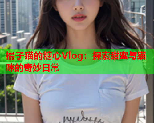 橘子猫的糖心Vlog：探索甜蜜与猫咪的奇妙日常