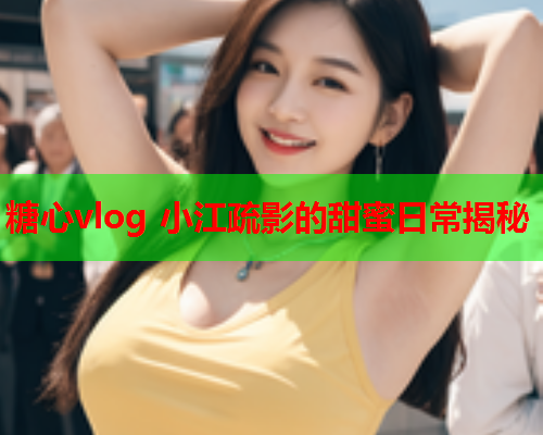 糖心vlog 小江疏影的甜蜜日常揭秘