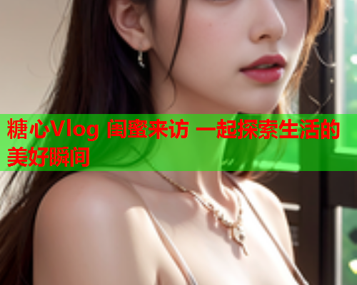 糖心Vlog 闺蜜来访 一起探索生活的美好瞬间