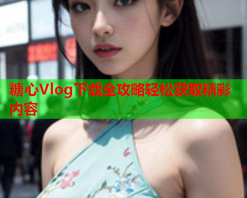 糖心Vlog下载全攻略轻松获取精彩内容