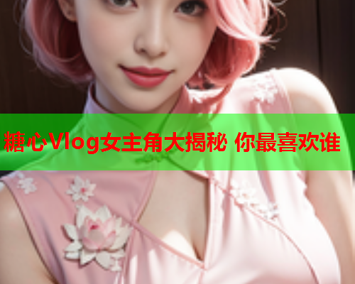 糖心Vlog女主角大揭秘 你最喜欢谁