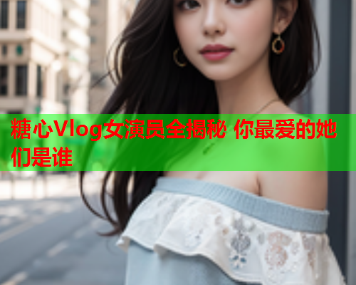 糖心Vlog女演员全揭秘 你最爱的她们是谁