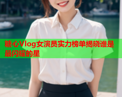 糖心Vlog女演员实力榜单揭晓谁是最闪耀的星