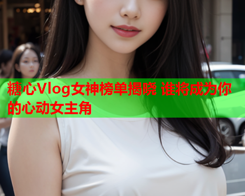 糖心Vlog女神榜单揭晓 谁将成为你的心动女主角