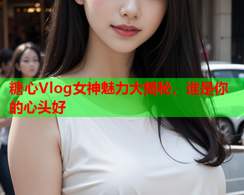 糖心Vlog女神魅力大揭秘，谁是你的心头好