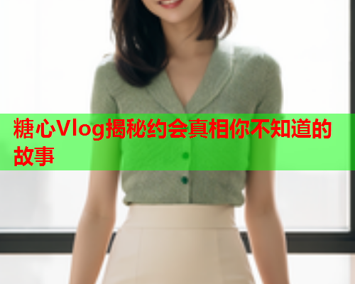 糖心Vlog揭秘约会真相你不知道的故事