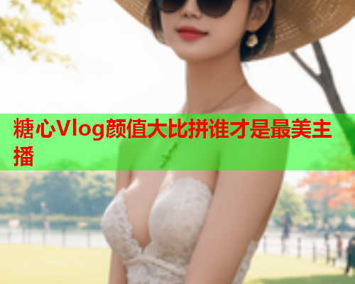 糖心Vlog颜值大比拼谁才是最美主播