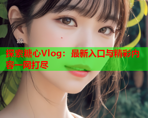 探索糖心Vlog：最新入口与精彩内容一网打尽