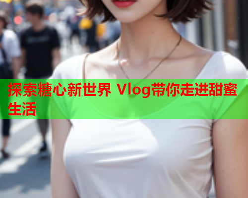 探索糖心新世界 Vlog带你走进甜蜜生活