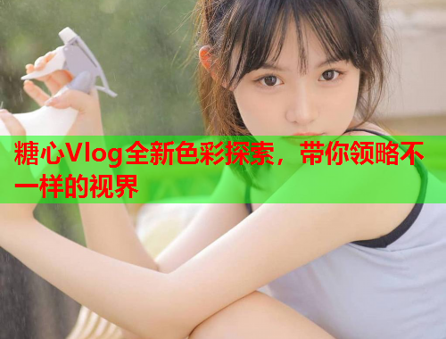 糖心Vlog全新色彩探索，带你领略不一样的视界