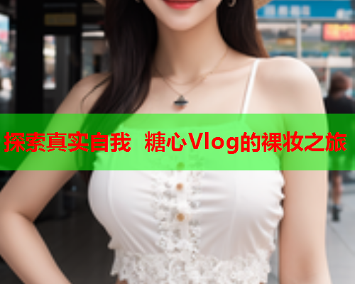 探索真实自我 糖心Vlog的裸妆之旅