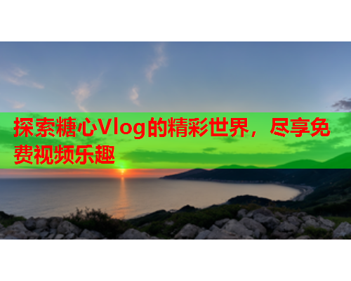 探索糖心Vlog的精彩世界，尽享免费视频乐趣