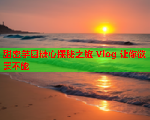 甜蜜芋圆糖心探秘之旅 Vlog 让你欲罢不能