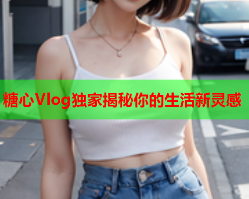 糖心Vlog独家揭秘你的生活新灵感