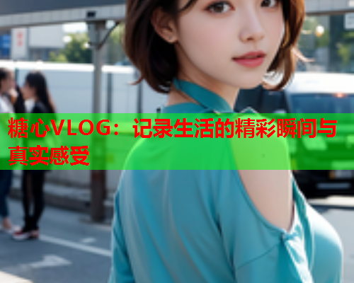 糖心VLOG：记录生活的精彩瞬间与真实感受