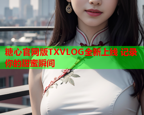 糖心官网版TXVLOG全新上线 记录你的甜蜜瞬间