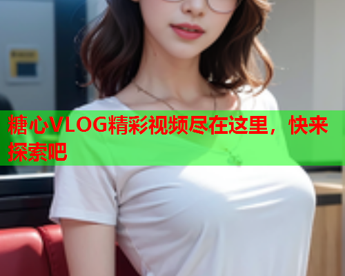 糖心VLOG精彩视频尽在这里，快来探索吧