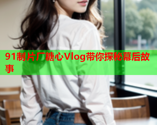 91制片厂糖心Vlog带你探秘幕后故事