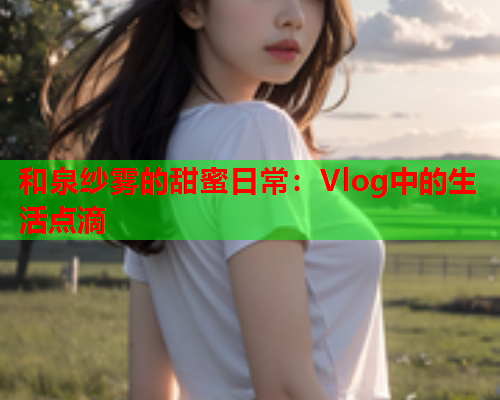 和泉纱雾的甜蜜日常：Vlog中的生活点滴