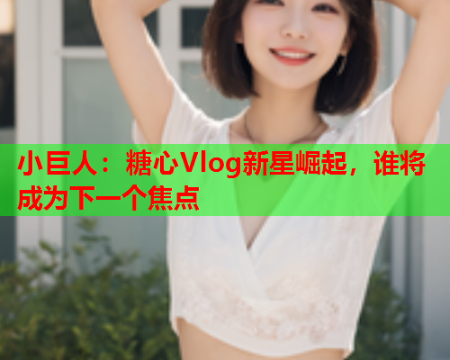 小巨人：糖心Vlog新星崛起，谁将成为下一个焦点