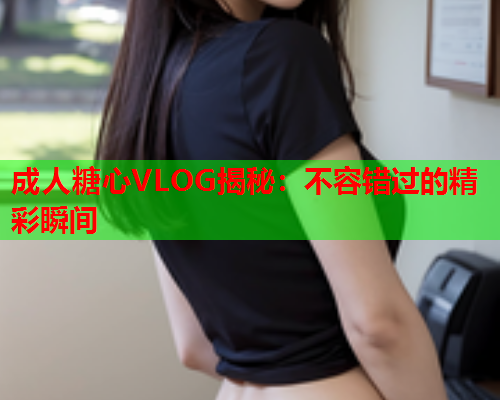 成人糖心VLOG揭秘：不容错过的精彩瞬间