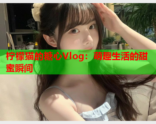 柠檬猫的糖心Vlog：萌趣生活的甜蜜瞬间