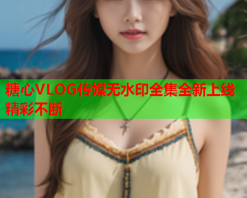 糖心VLOG传媒无水印全集全新上线精彩不断